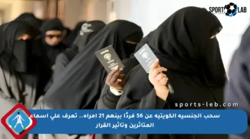 سحب الجنسية الكويتية عن 56 فردًا بينهم 21 امرأة.. تعرف على أسماء المتأثرين وتأثير القرار